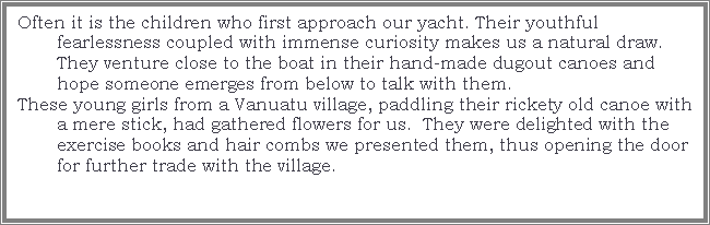 Text Box: Often it is the children who first approach our yacht. Their youthful fearlessness coupled with immense curiosity makes us a natural draw. They venture close to the boat in their hand-made dugout canoes and hope someone emerges from below to talk with them. These young girls from a Vanuatu village, paddling their rickety old canoe with a mere stick, had gathered flowers for us.  They were delighted with the exercise books and hair combs we presented them, thus opening the door for further trade with the village.