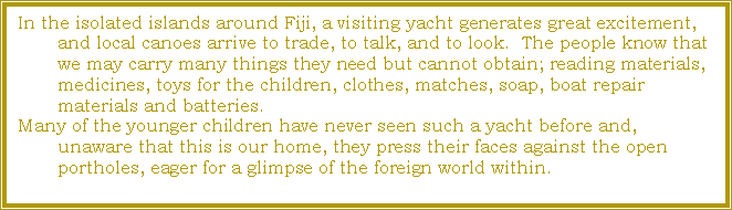 Text Box: In the isolated islands around Fiji, a visiting yacht generates great excitement, and local canoes arrive to trade, to talk, and to look.  The people know that we may carry many things they need but cannot obtain; reading materials, medicines, toys for the children, clothes, matches, soap, boat repair materials and batteries.  Many of the younger children have never seen such a yacht before and, unaware that this is our home, they press their faces against the open portholes, eager for a glimpse of the foreign world within.