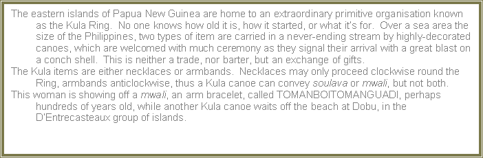 Text Box: The eastern islands of Papua New Guinea are home to an extraordinary primitive organisation known as the Kula Ring.  No one knows how old it is, how it started, or what its for.  Over a sea area the size of the Philippines, two types of item are carried in a never-ending stream by highly-decorated canoes, which are welcomed with much ceremony as they signal their arrival with a great blast on a conch shell.  This is neither a trade, nor barter, but an exchange of gifts.The Kula items are either necklaces or armbands.  Necklaces may only proceed clockwise round the Ring, armbands anticlockwise, thus a Kula canoe can convey soulava or mwali, but not both.This woman is showing off a mwali, an arm bracelet, called TOMANBOITOMANGUADI, perhaps hundreds of years old, while another Kula canoe waits off the beach at Dobu, in the DEntrecasteaux group of islands.