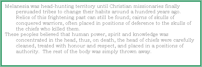 Text Box: Melanesia was head-hunting territory until Christian missionaries finally persuaded tribes to change their habits around a hundred years ago.  Relics of this frightening past can still be found; cairns of skulls of conquered warriors, often placed in positions of deference to the skulls of the chiefs who killed them.These peoples believed that human power, spirit and knowledge was concentrated in the head, thus, on death, the head of chiefs were carefully cleaned, treated with honour and respect, and placed in a positions of authority.  The rest of the body was simply thrown away. 